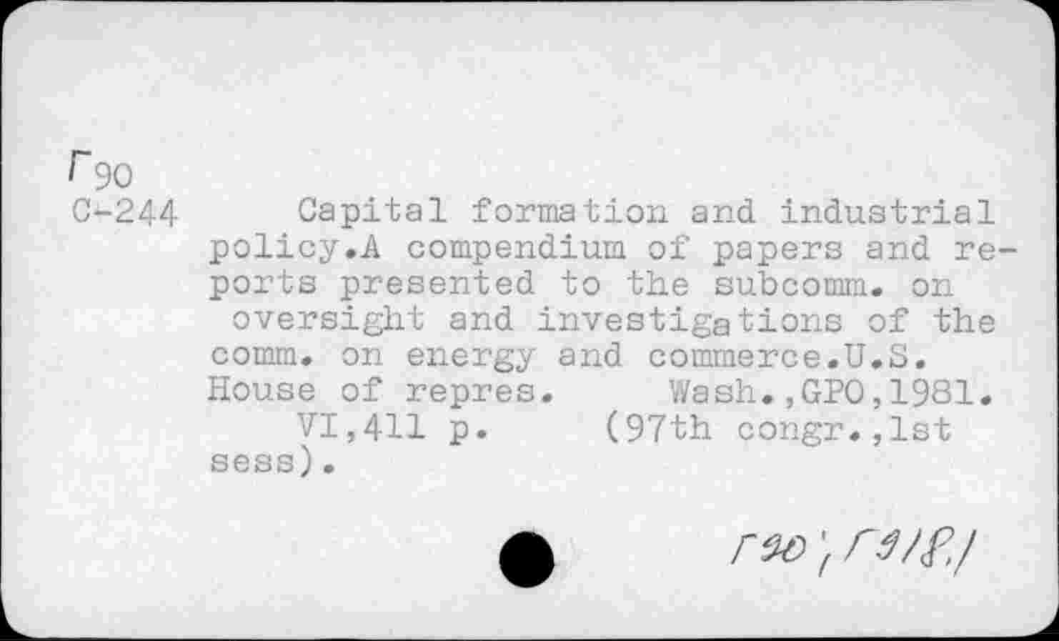 ﻿r 90
C-244 Capital formation and industrial policy.A compendium of papers and reports presented to the subcomm, on oversight and investigations of the comm, on energy and commerce.U.S. House of repres. Wash.,GPO,1981.
VI,411 p. (97th congr.,lst sess).
rx> } rt/f’.l